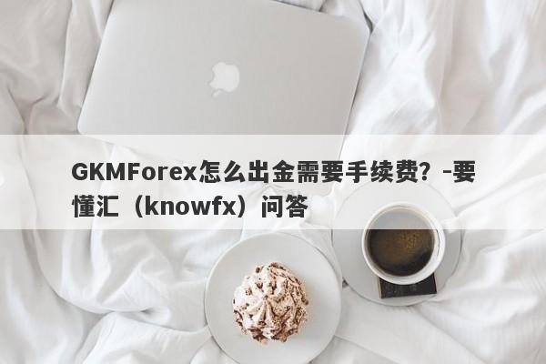 GKMForex怎么出金需要手续费？-要懂汇（knowfx）问答-第1张图片-要懂汇圈网