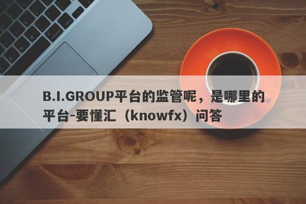 B.I.GROUP平台的监管呢，是哪里的平台-要懂汇（knowfx）问答-第1张图片-要懂汇圈网