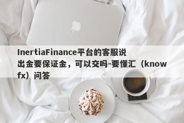 InertiaFinance平台的客服说出金要保证金，可以交吗-要懂汇（knowfx）问答-第1张图片-要懂汇圈网