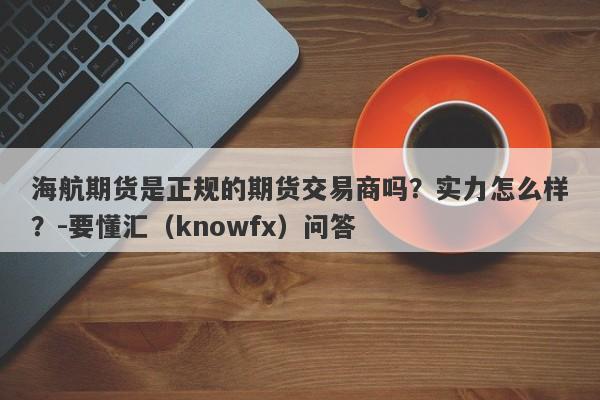 海航期货是正规的期货交易商吗？实力怎么样？-要懂汇（knowfx）问答-第1张图片-要懂汇圈网