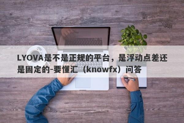 LYOVA是不是正规的平台，是浮动点差还是固定的-要懂汇（knowfx）问答-第1张图片-要懂汇圈网