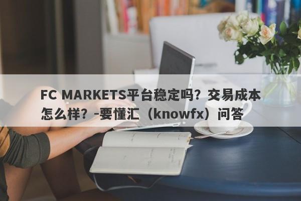 FC MARKETS平台稳定吗？交易成本怎么样？-要懂汇（knowfx）问答-第1张图片-要懂汇圈网