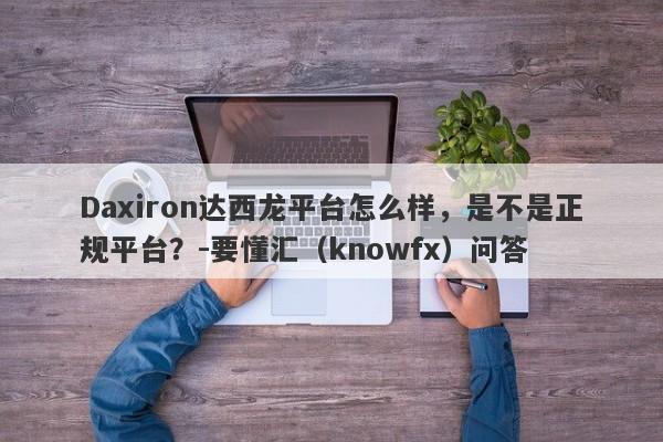 Daxiron达西龙平台怎么样，是不是正规平台？-要懂汇（knowfx）问答-第1张图片-要懂汇圈网