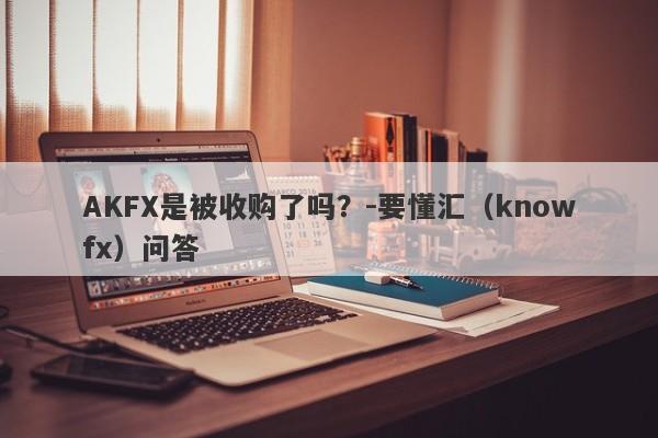 AKFX是被收购了吗？-要懂汇（knowfx）问答-第1张图片-要懂汇圈网