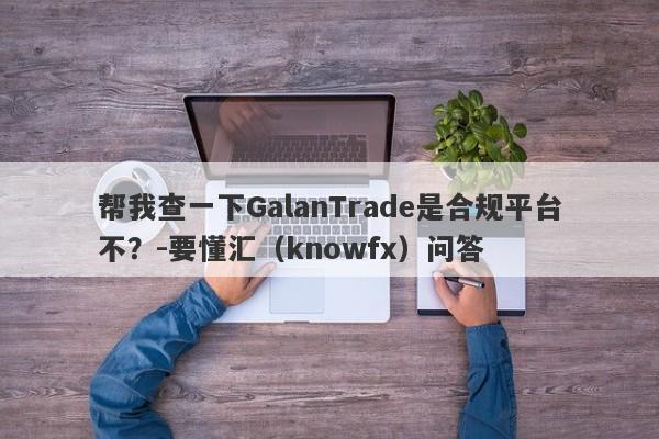 帮我查一下GalanTrade是合规平台不？-要懂汇（knowfx）问答-第1张图片-要懂汇圈网