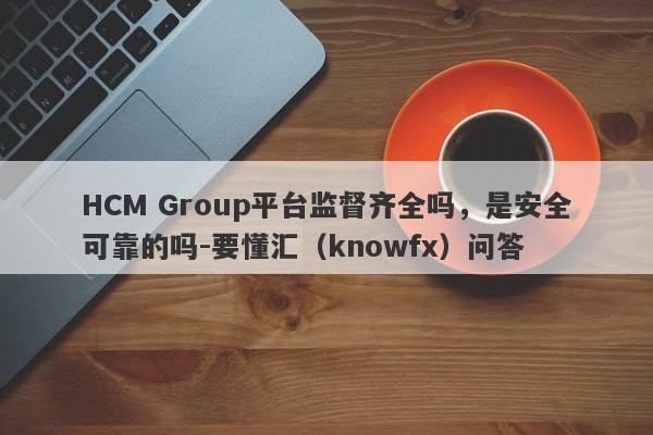 HCM Group平台监督齐全吗，是安全可靠的吗-要懂汇（knowfx）问答-第1张图片-要懂汇圈网