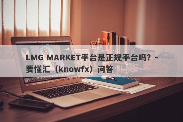 LMG MARKET平台是正规平台吗？-要懂汇（knowfx）问答-第1张图片-要懂汇圈网