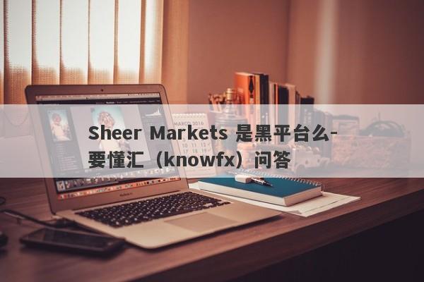 Sheer Markets 是黑平台么-要懂汇（knowfx）问答-第1张图片-要懂汇圈网