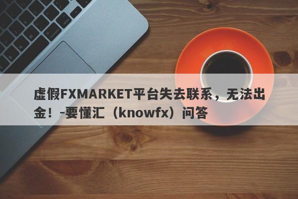 虚假FXMARKET平台失去联系，无法出金！-要懂汇（knowfx）问答-第1张图片-要懂汇圈网