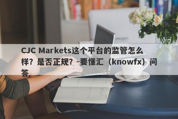 CJC Markets这个平台的监管怎么样？是否正规？-要懂汇（knowfx）问答-第1张图片-要懂汇圈网