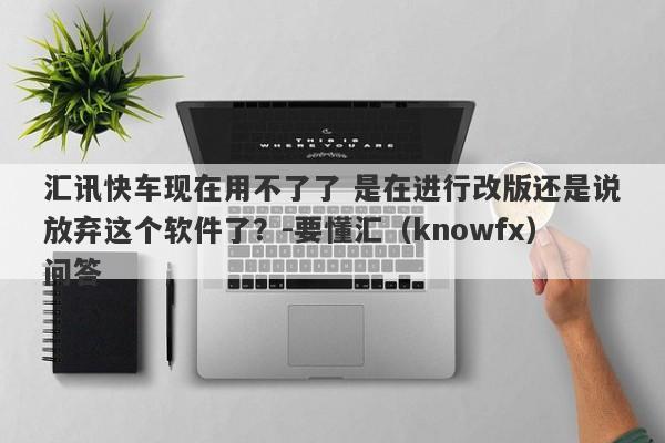 汇讯快车现在用不了了 是在进行改版还是说放弃这个软件了？-要懂汇（knowfx）问答-第1张图片-要懂汇圈网