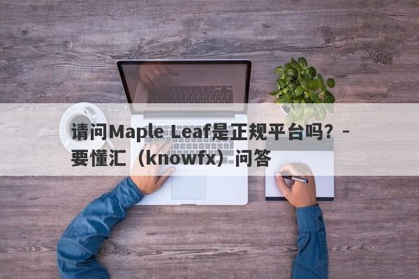 请问Maple Leaf是正规平台吗？-要懂汇（knowfx）问答-第1张图片-要懂汇圈网