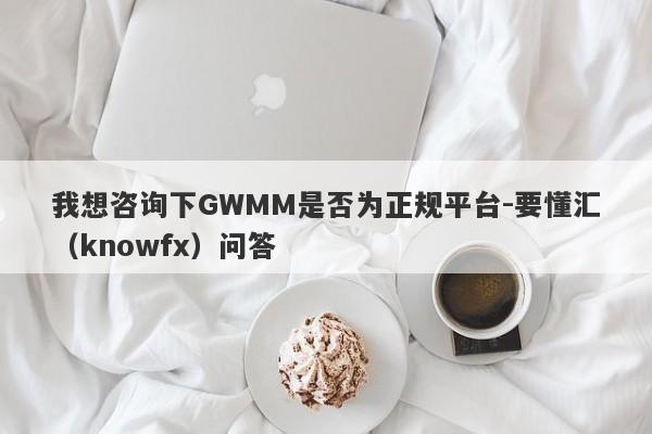 我想咨询下GWMM是否为正规平台-要懂汇（knowfx）问答-第1张图片-要懂汇圈网