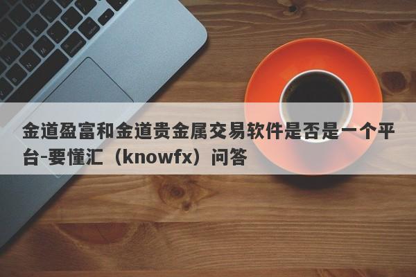 金道盈富和金道贵金属交易软件是否是一个平台-要懂汇（knowfx）问答-第1张图片-要懂汇圈网