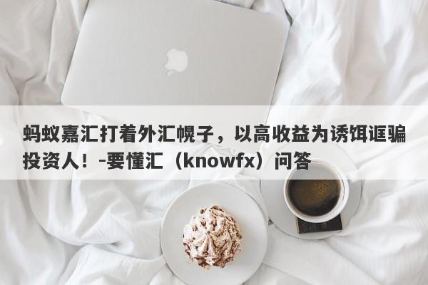 蚂蚁嘉汇打着外汇幌子，以高收益为诱饵诓骗投资人！-要懂汇（knowfx）问答-第1张图片-要懂汇圈网