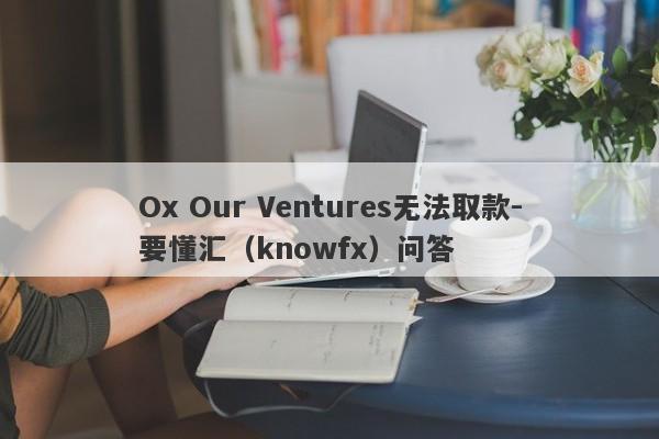 Ox Our Ventures无法取款-要懂汇（knowfx）问答-第1张图片-要懂汇圈网