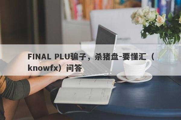 FINAL PLU骗子，杀猪盘-要懂汇（knowfx）问答-第1张图片-要懂汇圈网