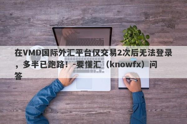 在VMD国际外汇平台仅交易2次后无法登录，多半已跑路！-要懂汇（knowfx）问答-第1张图片-要懂汇圈网