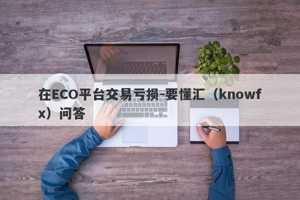 在ECO平台交易亏损-要懂汇（knowfx）问答-第1张图片-要懂汇圈网