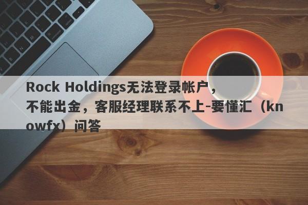 Rock Holdings无法登录帐户，不能出金，客服经理联系不上-要懂汇（knowfx）问答-第1张图片-要懂汇圈网