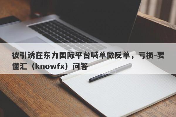 被引诱在东力国际平台喊单做反单，亏损-要懂汇（knowfx）问答-第1张图片-要懂汇圈网