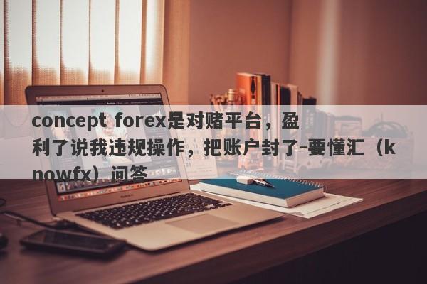 concept forex是对赌平台，盈利了说我违规操作，把账户封了-要懂汇（knowfx）问答-第1张图片-要懂汇圈网