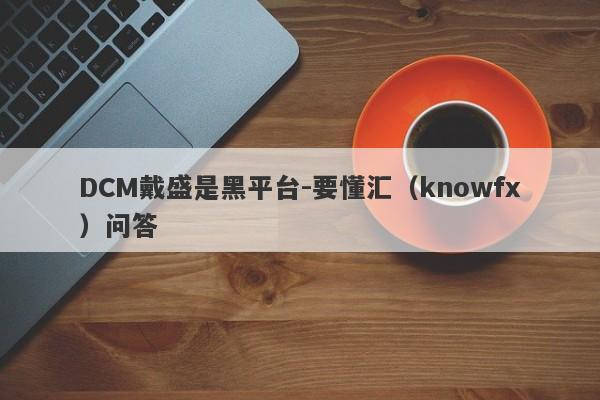 DCM戴盛是黑平台-要懂汇（knowfx）问答-第1张图片-要懂汇圈网