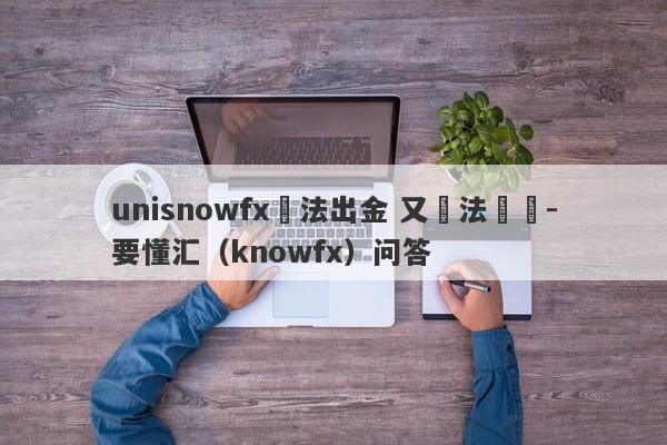 unisnowfx無法出金 又無法聯絡-要懂汇（knowfx）问答-第1张图片-要懂汇圈网