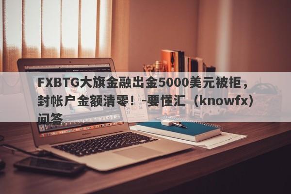 FXBTG大旗金融出金5000美元被拒，封帐户金额清零！-要懂汇（knowfx）问答-第1张图片-要懂汇圈网