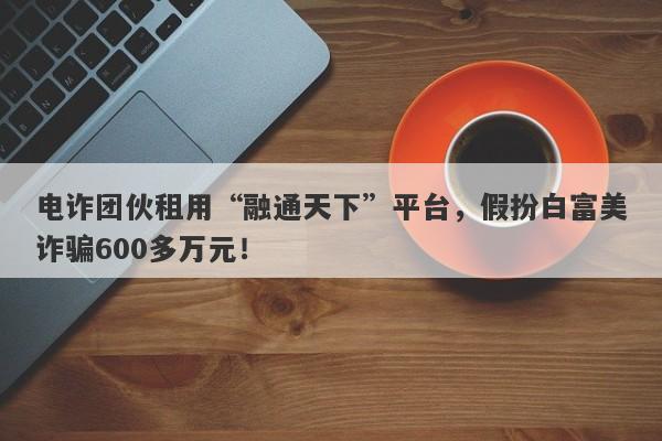 电诈团伙租用“融通天下”平台，假扮白富美诈骗600多万元！-第1张图片-要懂汇圈网