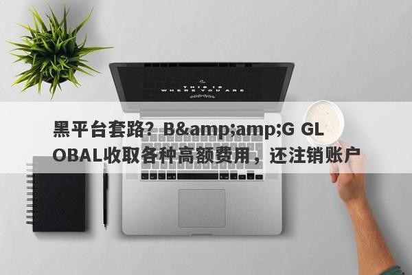 黑平台套路？B&amp;G GLOBAL收取各种高额费用，还注销账户-第1张图片-要懂汇圈网