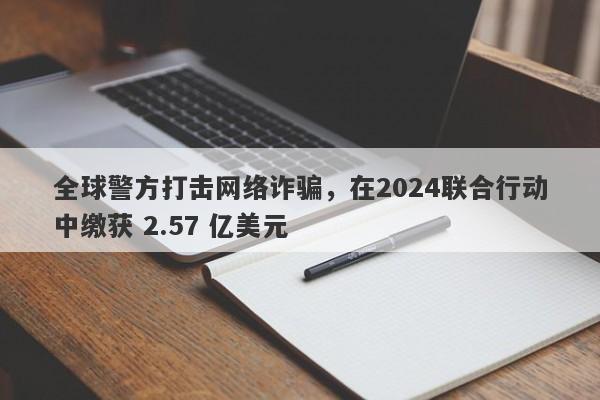 全球警方打击网络诈骗，在2024联合行动中缴获 2.57 亿美元-第1张图片-要懂汇圈网