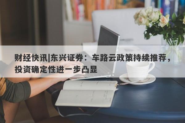 财经快讯|东兴证券：车路云政策持续推荐，投资确定性进一步凸显-第1张图片-要懂汇圈网