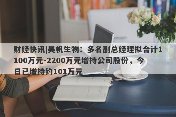 财经快讯|昊帆生物：多名副总经理拟合计1100万元-2200万元增持公司股份，今日已增持约101万元-第1张图片-要懂汇圈网