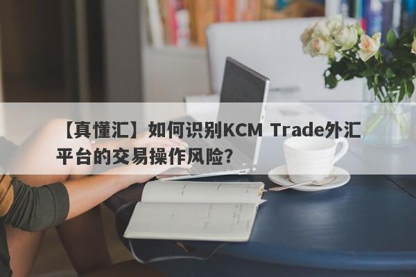 【真懂汇】如何识别KCM Trade外汇平台的交易操作风险？
-第1张图片-要懂汇圈网