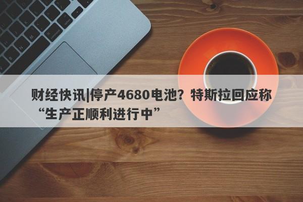 财经快讯|停产4680电池？特斯拉回应称“生产正顺利进行中”-第1张图片-要懂汇圈网