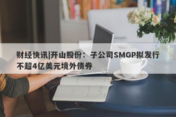 财经快讯|开山股份：子公司SMGP拟发行不超4亿美元境外债券-第1张图片-要懂汇圈网