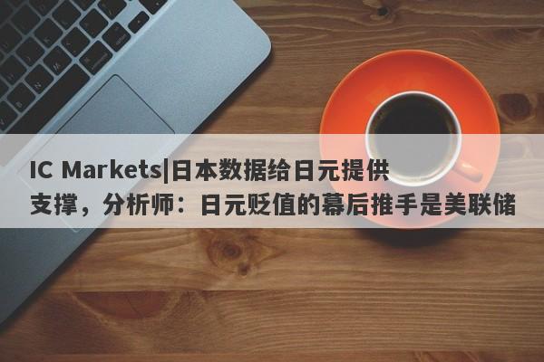 IC Markets|日本数据给日元提供支撑，分析师：日元贬值的幕后推手是美联储-第1张图片-要懂汇圈网