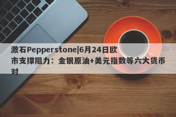 激石Pepperstone|6月24日欧市支撑阻力：金银原油+美元指数等六大货币对-第1张图片-要懂汇圈网