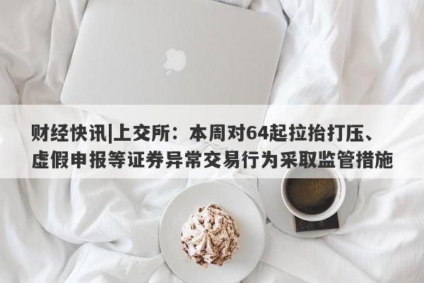 财经快讯|上交所：本周对64起拉抬打压、虚假申报等证券异常交易行为采取监管措施-第1张图片-要懂汇圈网