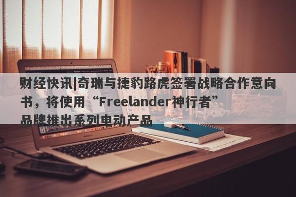 财经快讯|奇瑞与捷豹路虎签署战略合作意向书，将使用“Freelander神行者”品牌推出系列电动产品-第1张图片-要懂汇圈网