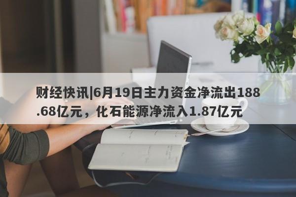 财经快讯|6月19日主力资金净流出188.68亿元，化石能源净流入1.87亿元-第1张图片-要懂汇圈网