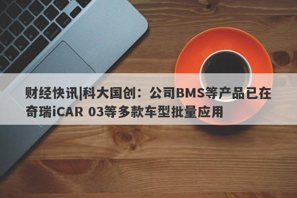 财经快讯|科大国创：公司BMS等产品已在奇瑞iCAR 03等多款车型批量应用-第1张图片-要懂汇圈网