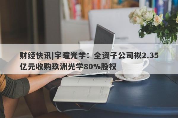 财经快讯|宇瞳光学：全资子公司拟2.35亿元收购玖洲光学80%股权-第1张图片-要懂汇圈网