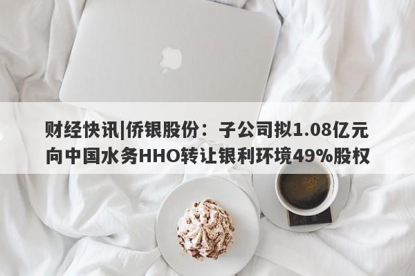 财经快讯|侨银股份：子公司拟1.08亿元向中国水务HHO转让银利环境49%股权-第1张图片-要懂汇圈网