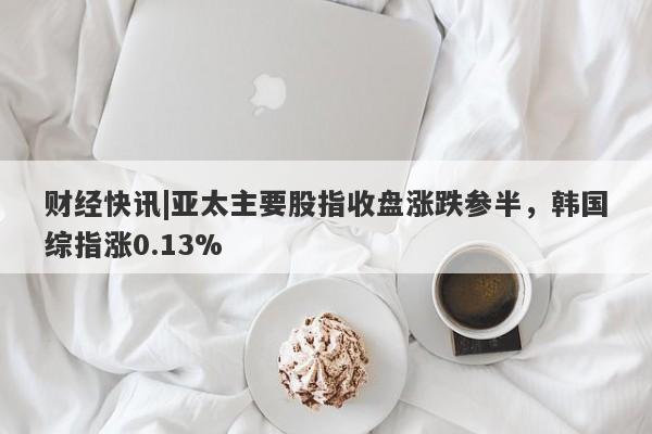 财经快讯|亚太主要股指收盘涨跌参半，韩国综指涨0.13%-第1张图片-要懂汇圈网