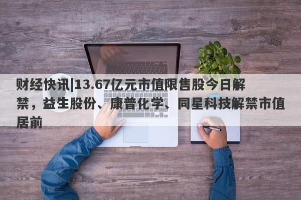 财经快讯|13.67亿元市值限售股今日解禁，益生股份、康普化学、同星科技解禁市值居前-第1张图片-要懂汇圈网