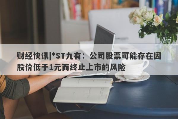 财经快讯|*ST九有：公司股票可能存在因股价低于1元而终止上市的风险-第1张图片-要懂汇圈网