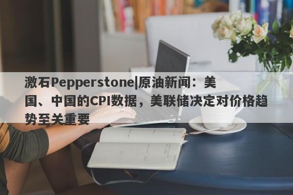 激石Pepperstone|原油新闻：美国、中国的CPI数据，美联储决定对价格趋势至关重要-第1张图片-要懂汇圈网