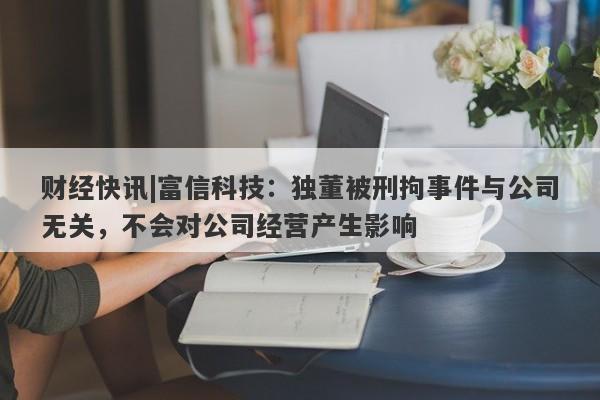 财经快讯|富信科技：独董被刑拘事件与公司无关，不会对公司经营产生影响-第1张图片-要懂汇圈网